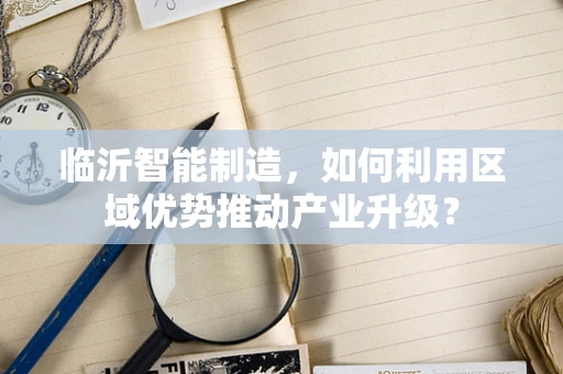 临沂智能制造，如何利用区域优势推动产业升级？