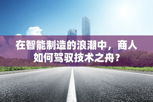 在智能制造的浪潮中，商人如何驾驭技术之舟？