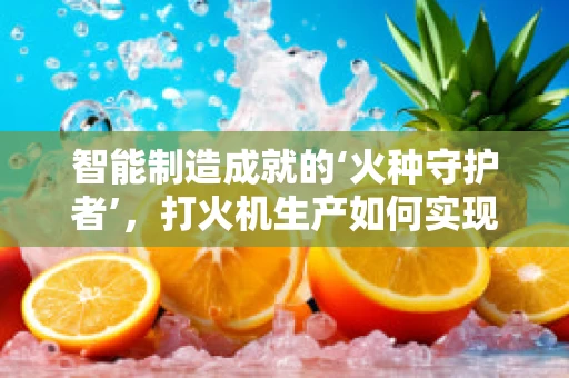 智能制造成就的‘火种守护者’，打火机生产如何实现精准与高效？