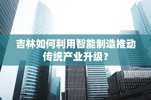 吉林如何利用智能制造推动传统产业升级？