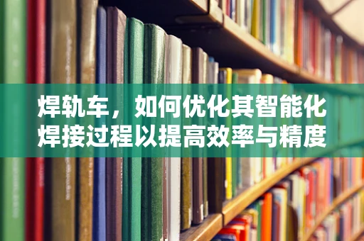 焊轨车，如何优化其智能化焊接过程以提高效率与精度？