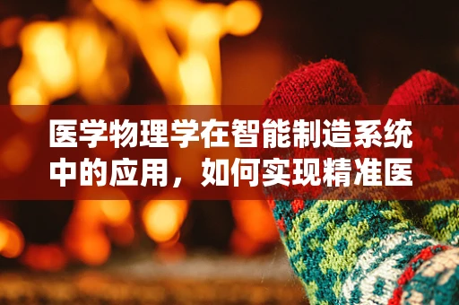 医学物理学在智能制造系统中的应用，如何实现精准医疗的智能制造？