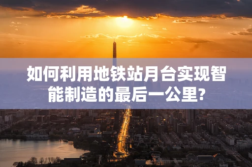 如何利用地铁站月台实现智能制造的最后一公里?