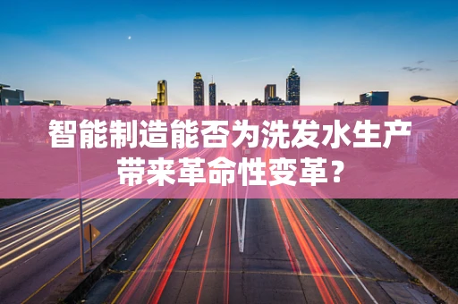 智能制造能否为洗发水生产带来革命性变革？