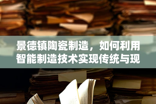 景德镇陶瓷制造，如何利用智能制造技术实现传统与现代的完美融合？