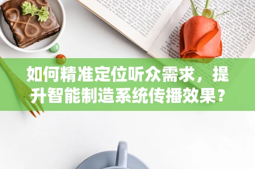 如何精准定位听众需求，提升智能制造系统传播效果？