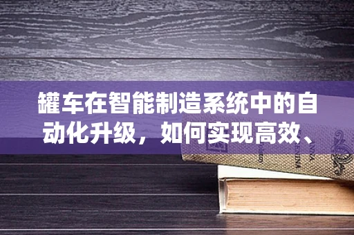 罐车在智能制造系统中的自动化升级，如何实现高效、安全的运输？