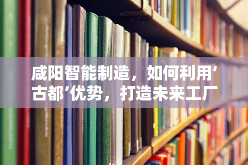 咸阳智能制造，如何利用‘古都’优势，打造未来工厂的‘智慧’引擎？