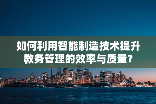 如何利用智能制造技术提升教务管理的效率与质量？