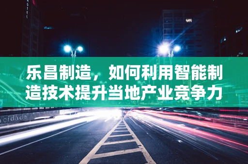 乐昌制造，如何利用智能制造技术提升当地产业竞争力？
