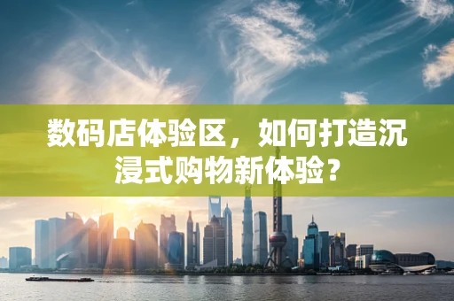 数码店体验区，如何打造沉浸式购物新体验？