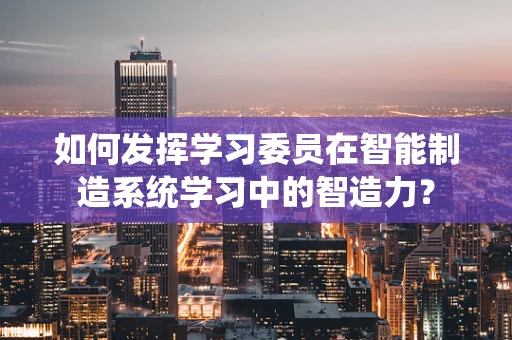 如何发挥学习委员在智能制造系统学习中的智造力？