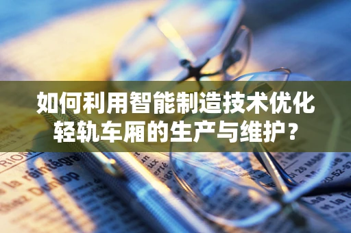 如何利用智能制造技术优化轻轨车厢的生产与维护？