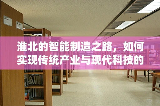 淮北的智能制造之路，如何实现传统产业与现代科技的深度融合？