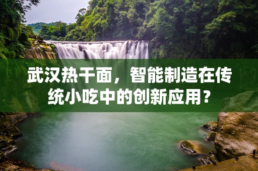 武汉热干面，智能制造在传统小吃中的创新应用？
