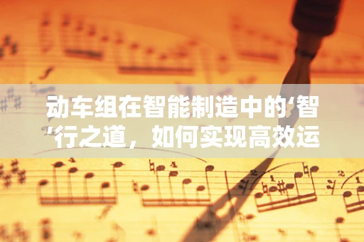 动车组在智能制造中的‘智’行之道，如何实现高效运维与定制化生产？