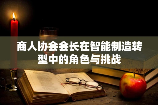商人协会会长在智能制造转型中的角色与挑战