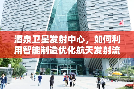 酒泉卫星发射中心，如何利用智能制造优化航天发射流程？