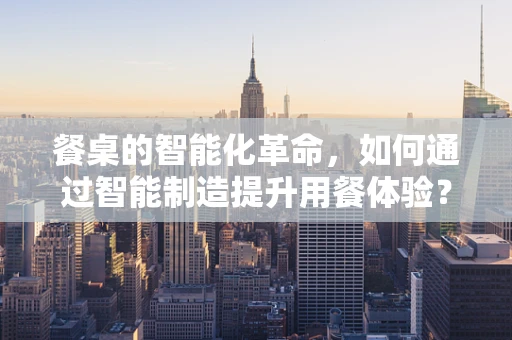餐桌的智能化革命，如何通过智能制造提升用餐体验？
