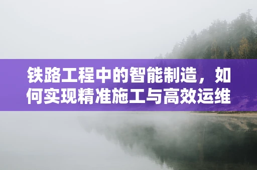 铁路工程中的智能制造，如何实现精准施工与高效运维？