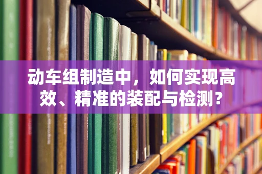 动车组制造中，如何实现高效、精准的装配与检测？
