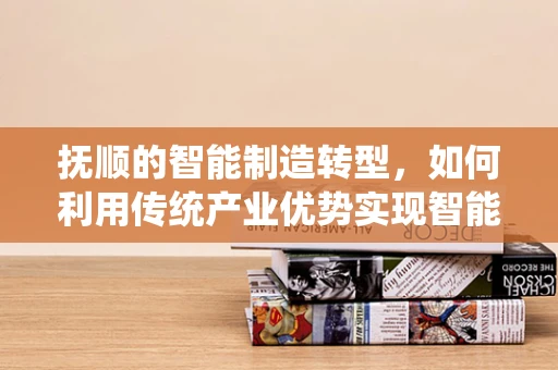 抚顺的智能制造转型，如何利用传统产业优势实现智能化升级？