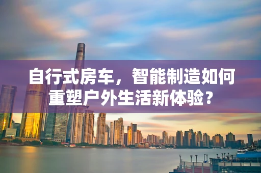 自行式房车，智能制造如何重塑户外生活新体验？