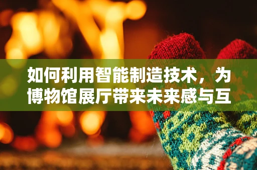 如何利用智能制造技术，为博物馆展厅带来未来感与互动体验？
