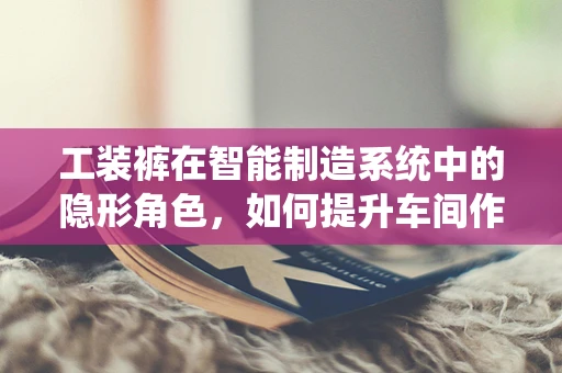 工装裤在智能制造系统中的隐形角色，如何提升车间作业的灵活性与安全性？