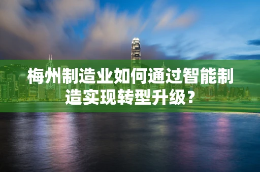 梅州制造业如何通过智能制造实现转型升级？