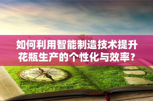 如何利用智能制造技术提升花瓶生产的个性化与效率？