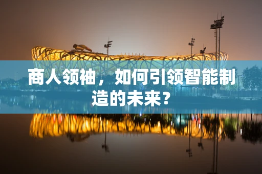商人领袖，如何引领智能制造的未来？