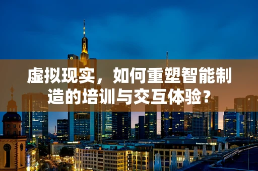虚拟现实，如何重塑智能制造的培训与交互体验？