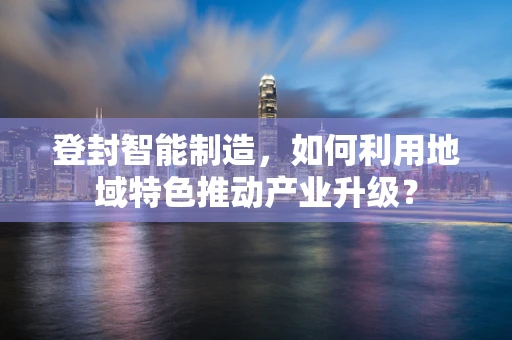 登封智能制造，如何利用地域特色推动产业升级？