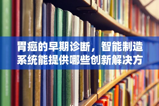 胃癌的早期诊断，智能制造系统能提供哪些创新解决方案？