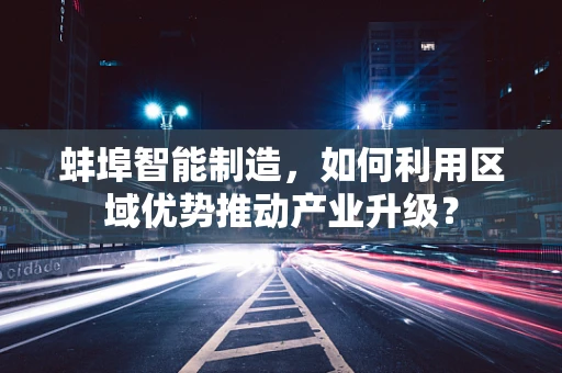 蚌埠智能制造，如何利用区域优势推动产业升级？