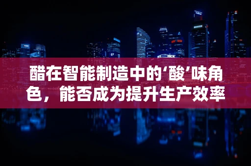 醋在智能制造中的‘酸’味角色，能否成为提升生产效率的秘密武器？