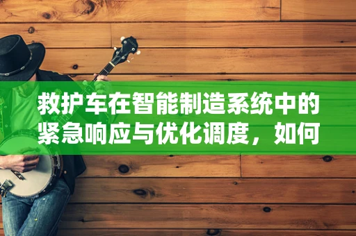 救护车在智能制造系统中的紧急响应与优化调度，如何实现？