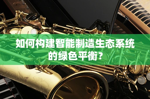 如何构建智能制造生态系统的绿色平衡？