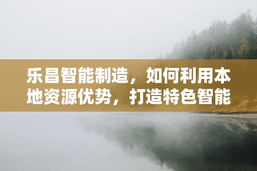 乐昌智能制造，如何利用本地资源优势，打造特色智能工厂？