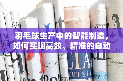 羽毛球生产中的智能制造，如何实现高效、精准的自动化生产？
