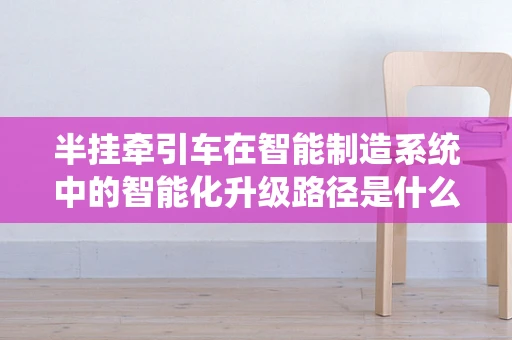 半挂牵引车在智能制造系统中的智能化升级路径是什么？