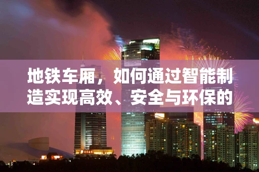 地铁车厢，如何通过智能制造实现高效、安全与环保的完美结合？