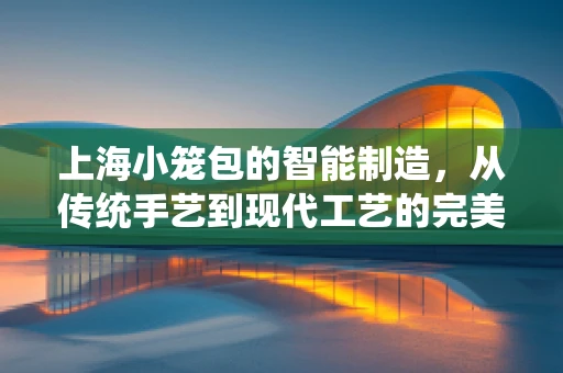 上海小笼包的智能制造，从传统手艺到现代工艺的完美融合
