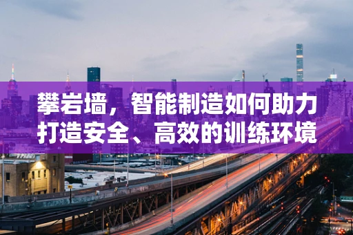 攀岩墙，智能制造如何助力打造安全、高效的训练环境？
