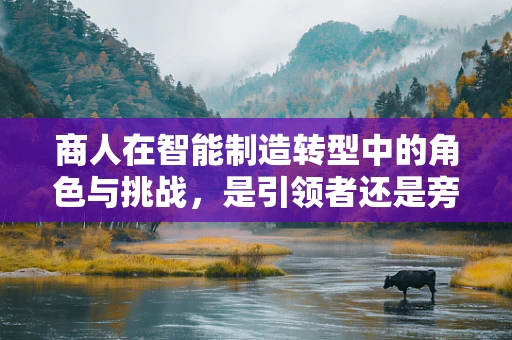 商人在智能制造转型中的角色与挑战，是引领者还是旁观者？