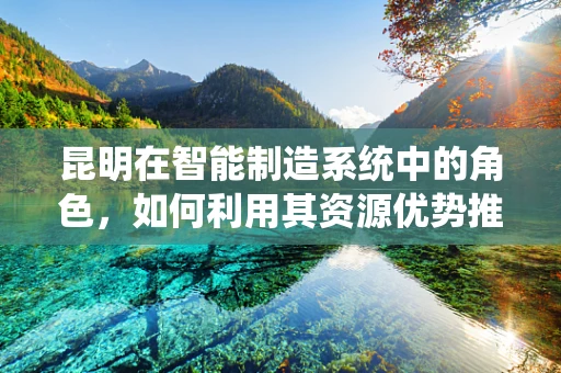 昆明在智能制造系统中的角色，如何利用其资源优势推动产业升级？