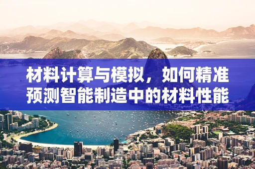 材料计算与模拟，如何精准预测智能制造中的材料性能？