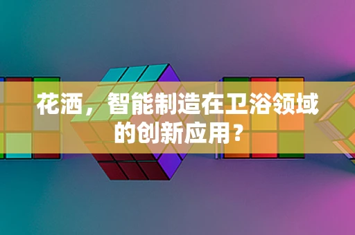 花洒，智能制造在卫浴领域的创新应用？