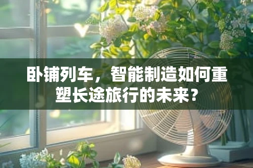 卧铺列车，智能制造如何重塑长途旅行的未来？